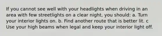 If you cannot see well with your headlights when driving in an area with few streetlights on a clear night, you should: a. Turn your interior lights on. b. Find another route that is better lit. c Use your high beams when legal and keep your interior light off.