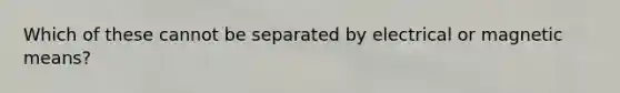 Which of these cannot be separated by electrical or magnetic means?