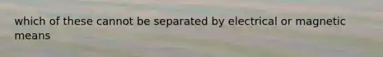 which of these cannot be separated by electrical or magnetic means