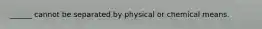 ______ cannot be separated by physical or chemical means.