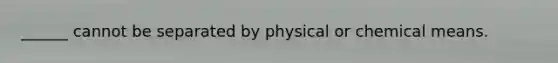 ______ cannot be separated by physical or chemical means.