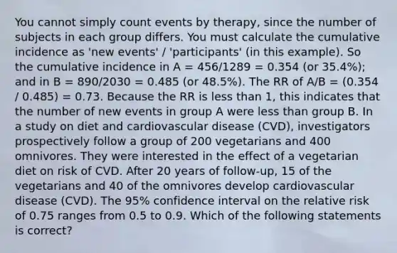 You cannot simply count events by therapy, since the number of subjects in each group differs. You must calculate the cumulative incidence as 'new events' / 'participants' (in this example). So the cumulative incidence in A = 456/1289 = 0.354 (or 35.4%); and in B = 890/2030 = 0.485 (or 48.5%). The RR of A/B = (0.354 / 0.485) = 0.73. Because the RR is less than 1, this indicates that the number of new events in group A were less than group B. In a study on diet and cardiovascular disease (CVD), investigators prospectively follow a group of 200 vegetarians and 400 omnivores. They were interested in the effect of a vegetarian diet on risk of CVD. After 20 years of follow-up, 15 of the vegetarians and 40 of the omnivores develop cardiovascular disease (CVD). The 95% confidence interval on the relative risk of 0.75 ranges from 0.5 to 0.9. Which of the following statements is correct?