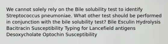 We cannot solely rely on the Bile solubility test to identify Streptococcus pneumoniae. What other test should be performed in conjunction with the bile solubility test? Bile Esculin Hydrolysis Bacitracin Susceptibility Typing for Lancefield antigens Desoxycholate Optochin Susceptibility