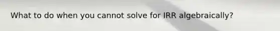 What to do when you cannot solve for IRR algebraically?