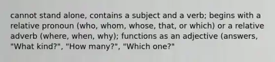 cannot stand alone, contains a subject and a verb; begins with a relative pronoun (who, whom, whose, that, or which) or a relative adverb (where, when, why); functions as an adjective (answers, "What kind?", "How many?", "Which one?"