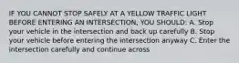 IF YOU CANNOT STOP SAFELY AT A YELLOW TRAFFIC LIGHT BEFORE ENTERING AN INTERSECTION, YOU SHOULD: A. Stop your vehicle in the intersection and back up carefully B. Stop your vehicle before entering the intersection anyway C. Enter the intersection carefully and continue across