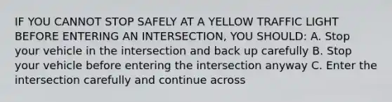 IF YOU CANNOT STOP SAFELY AT A YELLOW TRAFFIC LIGHT BEFORE ENTERING AN INTERSECTION, YOU SHOULD: A. Stop your vehicle in the intersection and back up carefully B. Stop your vehicle before entering the intersection anyway C. Enter the intersection carefully and continue across