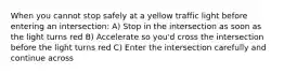 When you cannot stop safely at a yellow traffic light before entering an intersection: A) Stop in the intersection as soon as the light turns red B) Accelerate so you'd cross the intersection before the light turns red C) Enter the intersection carefully and continue across