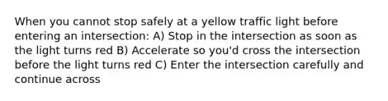 When you cannot stop safely at a yellow traffic light before entering an intersection: A) Stop in the intersection as soon as the light turns red B) Accelerate so you'd cross the intersection before the light turns red C) Enter the intersection carefully and continue across