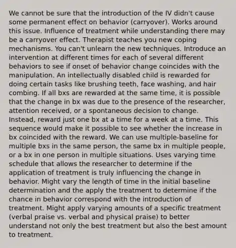 We cannot be sure that the introduction of the IV didn't cause some permanent effect on behavior (carryover). Works around this issue. Influence of treatment while understanding there may be a carryover effect. Therapist teaches you new coping mechanisms. You can't unlearn the new techniques. Introduce an intervention at different times for each of several different behaviors to see if onset of behavior change coincides with the manipulation. An intellectually disabled child is rewarded for doing certain tasks like brushing teeth, face washing, and hair combing. If all bxs are rewarded at the same time, it is possible that the change in bx was due to the presence of the researcher, attention received, or a spontaneous decision to change. Instead, reward just one bx at a time for a week at a time. This sequence would make it possible to see whether the increase in bx coincided with the reward. We can use multiple-baseline for multiple bxs in the same person, the same bx in multiple people, or a bx in one person in multiple situations. Uses varying time schedule that allows the researcher to determine if the application of treatment is truly influencing the change in behavior. Might vary the length of time in the initial baseline determination and the apply the treatment to determine if the chance in behavior correspond with the introduction of treatment. Might apply varying amounts of a specific treatment (verbal praise vs. verbal and physical praise) to better understand not only the best treatment but also the best amount to treatment.