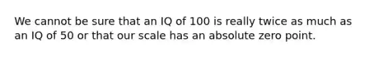 We cannot be sure that an IQ of 100 is really twice as much as an IQ of 50 or that our scale has an absolute zero point.