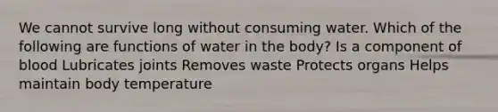 We cannot survive long without consuming water. Which of the following are functions of water in the body? Is a component of blood Lubricates joints Removes waste Protects organs Helps maintain body temperature