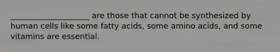 ____________________ are those that cannot be synthesized by human cells like some fatty acids, some amino acids, and some vitamins are essential.