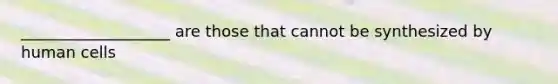 ___________________ are those that cannot be synthesized by human cells