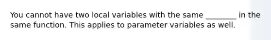 You cannot have two local variables with the same ________ in the same function. This applies to parameter variables as well.