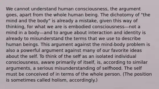 We cannot understand human consciousness, <a href='https://www.questionai.com/knowledge/kX9kaOpm3q-the-argument' class='anchor-knowledge'>the argument</a> goes, apart from the whole human being. The dichotomy of "the mind and the body" is already a mistake, given this way of thinking, for what we are is embodied consciousness—not a mind in a body—and to argue about interaction and identity is already to misunderstand the terms that we use to describe human beings. This argument against the mind-body problem is also a powerful argument against many of our favorite ideas about <a href='https://www.questionai.com/knowledge/kLoRaLqQ5G-the-self' class='anchor-knowledge'>the self</a>. To think of the self as an isolated individual consciousness, aware primarily of itself, is, according to similar arguments, a serious misunderstanding of selfhood. The self must be conceived of in terms of the whole person. (The position is sometimes called holism, accordingly.)