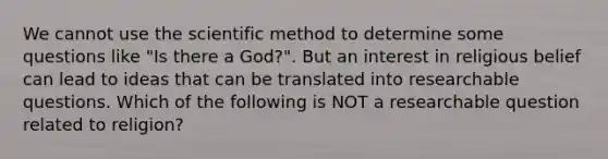 We cannot use the scientific method to determine some questions like "Is there a God?". But an interest in religious belief can lead to ideas that can be translated into researchable questions. Which of the following is NOT a researchable question related to religion?