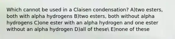 Which cannot be used in a Claisen condensation? A)two esters, both with alpha hydrogens B)two esters, both without alpha hydrogens C)one ester with an alpha hydrogen and one ester without an alpha hydrogen D)all of these E)none of these