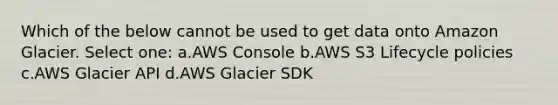 Which of the below cannot be used to get data onto Amazon Glacier. Select one: a.AWS Console b.AWS S3 Lifecycle policies c.AWS Glacier API d.AWS Glacier SDK