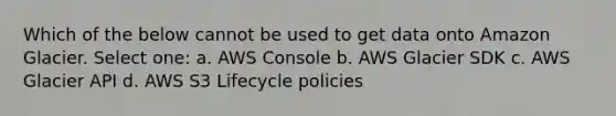 Which of the below cannot be used to get data onto Amazon Glacier. Select one: a. AWS Console b. AWS Glacier SDK c. AWS Glacier API d. AWS S3 Lifecycle policies