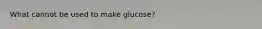 What cannot be used to make glucose?