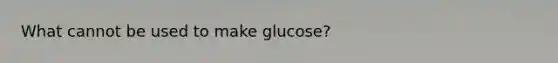 What cannot be used to make glucose?