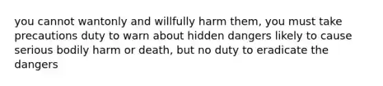 you cannot wantonly and willfully harm them, you must take precautions duty to warn about hidden dangers likely to cause serious bodily harm or death, but no duty to eradicate the dangers