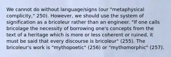 We cannot do without language/signs (our "metaphysical complicity," 250). However, we should use the system of signification as a bricoleur rather than an engineer. "If one calls bricolage the necessity of borrowing one's concepts from the text of a heritage which is more or less coherent or ruined, it must be said that every discourse is bricoleur" (255). The bricoleur's work is "mythopoetic" (256) or "mythomorphic" (257).