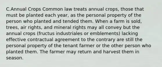 C.Annual Crops Common law treats annual crops, those that must be planted each year, as the personal property of the person who planted and tended them. When a farm is sold, trees, air rights, and mineral rights may all convey but the annual crops (fructus industriales or emblements) lacking effective contractual agreement to the contrary are still the personal property of the tenant farmer or the other person who planted them. The farmer may return and harvest them in season.