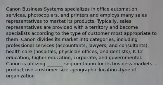 Canon Business Systems specializes in office automation services, photocopiers, and printers and employs many sales representatives to market its products. Typically, sales representatives are provided with a territory and become specialists according to the type of customer most appropriate to them. Canon divides its market into categories, including professional services (accountants, lawyers, and consultants), health care (hospitals, physician offices, and dentists), K-12 education, higher education, corporate, and governmental. Canon is utilizing _______ segmentation for its business markets. -product use -customer size -geographic location -type of organization