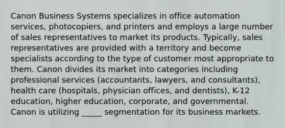 Canon Business Systems specializes in office automation services, photocopiers, and printers and employs a large number of sales representatives to market its products. Typically, sales representatives are provided with a territory and become specialists according to the type of customer most appropriate to them. Canon divides its market into categories including professional services (accountants, lawyers, and consultants), health care (hospitals, physician offices, and dentists), K-12 education, higher education, corporate, and governmental. Canon is utilizing _____ segmentation for its business markets.