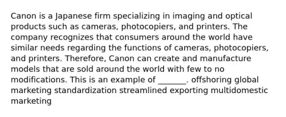 Canon is a Japanese firm specializing in imaging and optical products such as cameras, photocopiers, and printers. The company recognizes that consumers around the world have similar needs regarding the functions of cameras, photocopiers, and printers. Therefore, Canon can create and manufacture models that are sold around the world with few to no modifications. This is an example of _______. offshoring global marketing standardization streamlined exporting multidomestic marketing