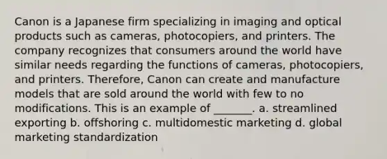 Canon is a Japanese firm specializing in imaging and optical products such as cameras, photocopiers, and printers. The company recognizes that consumers around the world have similar needs regarding the functions of cameras, photocopiers, and printers. Therefore, Canon can create and manufacture models that are sold around the world with few to no modifications. This is an example of _______. a. streamlined exporting b. offshoring c. multidomestic marketing d. global marketing standardization