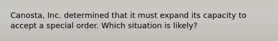 Canosta, Inc. determined that it must expand its capacity to accept a special order. Which situation is likely?