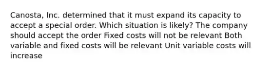 Canosta, Inc. determined that it must expand its capacity to accept a special order. Which situation is likely? The company should accept the order Fixed costs will not be relevant Both variable and fixed costs will be relevant Unit variable costs will increase