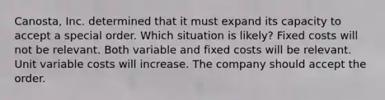 Canosta, Inc. determined that it must expand its capacity to accept a special order. Which situation is likely? Fixed costs will not be relevant. Both variable and fixed costs will be relevant. Unit variable costs will increase. The company should accept the order.