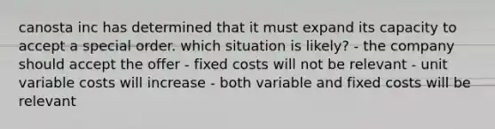 canosta inc has determined that it must expand its capacity to accept a special order. which situation is likely? - the company should accept the offer - fixed costs will not be relevant - unit variable costs will increase - both variable and fixed costs will be relevant