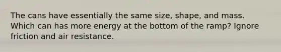 The cans have essentially the same size, shape, and mass. Which can has more energy at the bottom of the ramp? Ignore friction and air resistance.