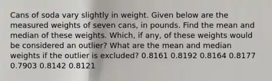 Cans of soda vary slightly in weight. Given below are the measured weights of seven​ cans, in pounds. Find the mean and median of these weights.​ Which, if​ any, of these weights would be considered an​ outlier? What are the mean and median weights if the outlier is​ excluded? 0.8161 0.8192 0.8164 0.8177 0.7903 0.8142 0.8121