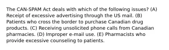 The CAN-SPAM Act deals with which of the following issues? (A) Receipt of excessive advertising through the US mail. (B) Patients who cross the border to purchase Canadian drug products. (C) Receiving unsolicited phone calls from Canadian pharmacies. (D) Improper e-mail use. (E) Pharmacists who provide excessive counseling to patients.