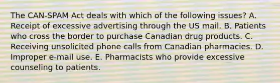 The CAN-SPAM Act deals with which of the following issues? A. Receipt of excessive advertising through the US mail. B. Patients who cross the border to purchase Canadian drug products. C. Receiving unsolicited phone calls from Canadian pharmacies. D. Improper e-mail use. E. Pharmacists who provide excessive counseling to patients.