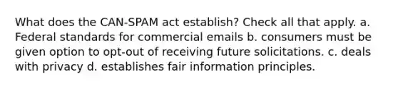 What does the CAN-SPAM act establish? Check all that apply. a. Federal standards for commercial emails b. consumers must be given option to opt-out of receiving future solicitations. c. deals with privacy d. establishes fair information principles.