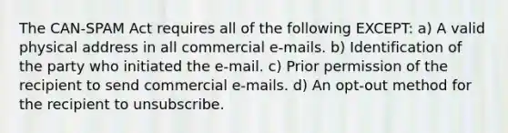 The CAN-SPAM Act requires all of the following EXCEPT: a) A valid physical address in all commercial e-mails. b) Identification of the party who initiated the e-mail. c) Prior permission of the recipient to send commercial e-mails. d) An opt-out method for the recipient to unsubscribe.