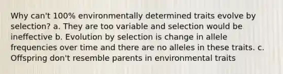 Why can't 100% environmentally determined traits evolve by selection? a. They are too variable and selection would be ineffective b. Evolution by selection is change in allele frequencies over time and there are no alleles in these traits. c. Offspring don't resemble parents in environmental traits