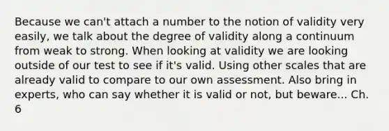 Because we can't attach a number to the notion of validity very easily, we talk about the degree of validity along a continuum from weak to strong. When looking at validity we are looking outside of our test to see if it's valid. Using other scales that are already valid to compare to our own assessment. Also bring in experts, who can say whether it is valid or not, but beware... Ch. 6