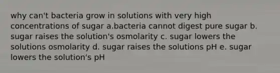 why can't bacteria grow in solutions with very high concentrations of sugar a.bacteria cannot digest pure sugar b. sugar raises the solution's osmolarity c. sugar lowers the solutions osmolarity d. sugar raises the solutions pH e. sugar lowers the solution's pH