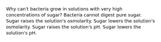 Why can't bacteria grow in solutions with very high concentrations of sugar? Bacteria cannot digest pure sugar. Sugar raises the solution's osmolarity. Sugar lowers the solution's osmolarity. Sugar raises the solution's pH. Sugar lowers the solution's pH.