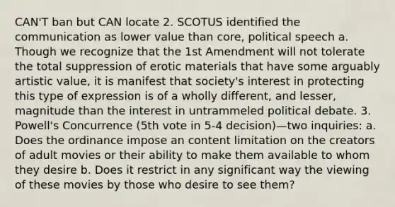 CAN'T ban but CAN locate 2. SCOTUS identified the communication as lower value than core, political speech a. Though we recognize that the 1st Amendment will not tolerate the total suppression of erotic materials that have some arguably artistic value, it is manifest that society's interest in protecting this type of expression is of a wholly different, and lesser, magnitude than the interest in untrammeled political debate. 3. Powell's Concurrence (5th vote in 5-4 decision)—two inquiries: a. Does the ordinance impose an content limitation on the creators of adult movies or their ability to make them available to whom they desire b. Does it restrict in any significant way the viewing of these movies by those who desire to see them?