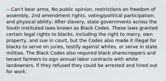 -- Can't bear arms, No public opinion, restrictions on freedom of assembly, 2nd amendment rights, voting/political participation, and physical ability; After slavery, state governments across the South instituted laws known as Black Codes. These laws granted certain legal rights to blacks, including the right to marry, own property, and sue in court, but the Codes also made it illegal for blacks to serve on juries, testify against whites, or serve in state militias. The Black Codes also required black sharecroppers and tenant farmers to sign annual labor contracts with white landowners. If they refused they could be arrested and hired out for work.