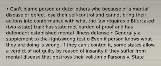 • Can't blame person or deter others who because of a mental disease or defect lose their self-control and cannot bring their actions into conformance with what the law requires o Bifurcated (two -state) trail: has state met burden of proof and has defendant established mental illness defense • Generally a supplement to the right/wrong test o Even if person knows what they are doing is wrong, if they can't control it, some states allow a verdict of not guilty by reason of insanity if they suffer from mental disease that destroys their volition o Parsons v. State